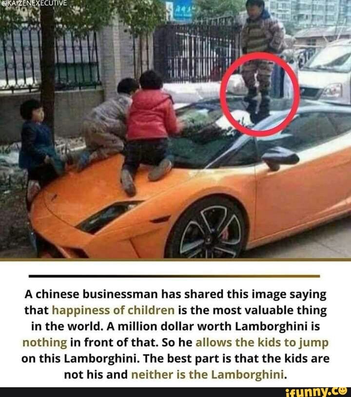 A chinese businessman has shared this image saying
that happiness of children is the most valuable thing
in the world. A million dollar worth Lamborghini is
nothing in front of that. So he allows the kids to jump
on this Lamborghini. The best part is that the kids are
not his and neither is the Lamborghini.