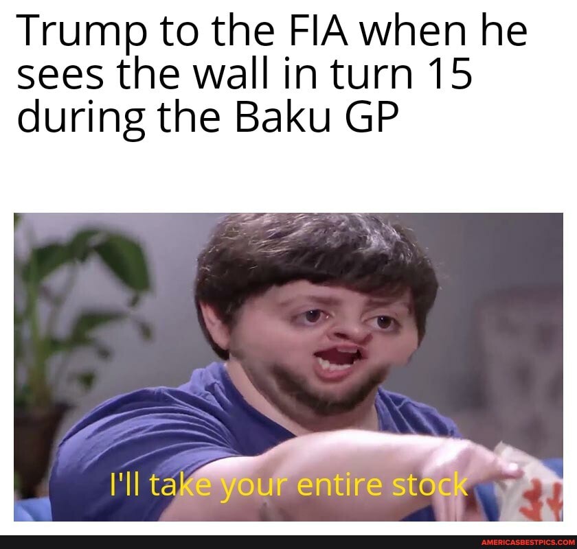 Trump to the FIA when he sees the wall in turn 15
during the Baku GP
( your entire stock