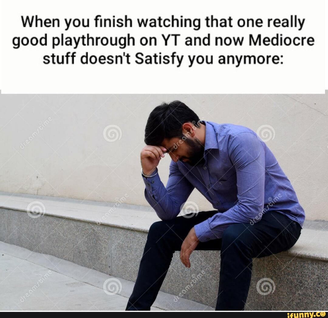 When you finish watching that one really good playthrough on YT and now Mediocre stuff doesn't Satisfy you anymore: