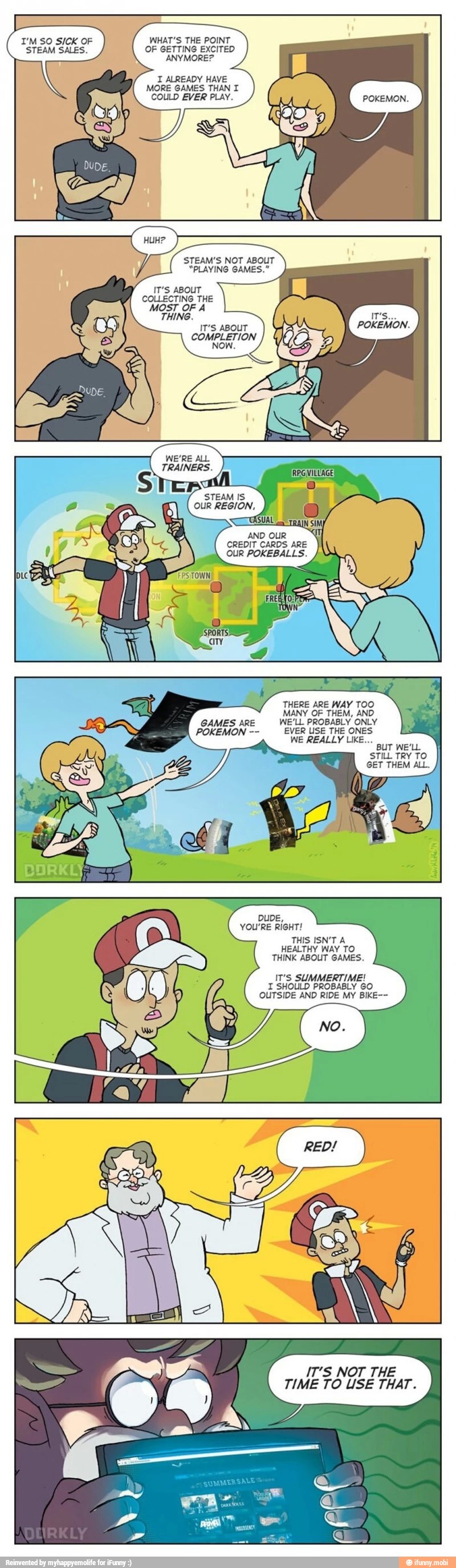 I'M SO SICK OF WHAT'S THE POINT
STEAM SALES. OF GETTING EXCITED
I ALREADY HAVE
MORE GAMES THAN I
COULD EVER PLAY.
STEAM'S NOT ABOUT
"PLAYING GAMES."
IT'S ABOUT
COLLECTING THE
MOST OF A
IT'S ABOUT
POKEMON.
COMPLETION
THING.
D OUR
CREDIT CARDS ARE
POKEMON EVER USE THE ONES
WE REALLY LIKE...