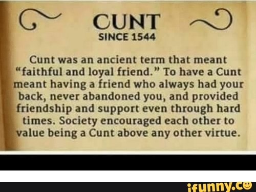 S cuNT
SINCE 1544
Cunt was an ancient term that meant
"faithful and loyal friend." To have a Cunt meant having a friend who always had your
back, never abandoned you, and provided
friendship and support even through hard times. Society encouraged each other to
value being a Cunt above any other virtue.