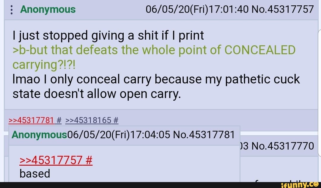 Anonymous 06/05/20(Fri)17:01:40 No.45317757
I just stopped giving a shit if I print
>b-but that defeats the whole point of CONCEALED
Imao I only conceal carry because my pathetic cuck
state doesn't allow open carry.
Anonymous06/05/20(Fri)17:04:05 No.45317781
)3 No.45317770