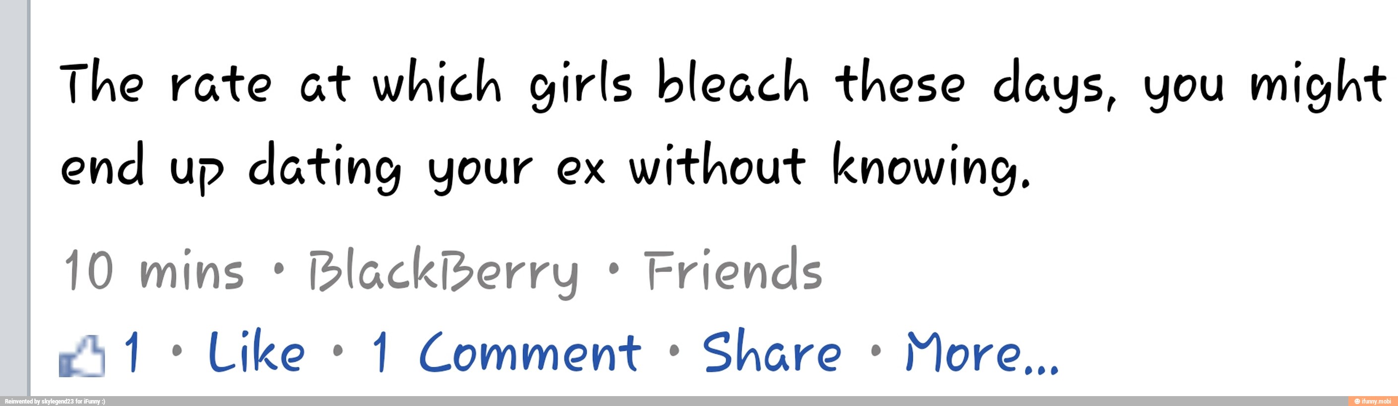 The rate at which girls bleach these days, you might
end up dating your ex
without knowing,
Blackberry Friends
1 Comment Share