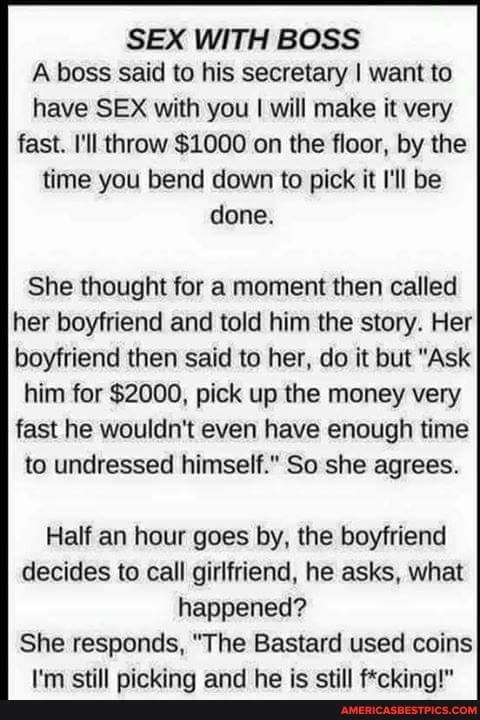 SEX WITH BOSS A boss said to his secretary I want to have SEX with you I will make it very fast. I'll throw $1000 on the floor, by the time you bend down to pick it I'll be done.
She thought for a moment then called her boyfriend and told him the story. Her boyfriend then said to her, do it but "Ask
him for $2000, pick up the money very fast he wouldn't even have enough time
to undressed himself." So she agrees.
Half an hour goes by, the boyfriend decides to call girlfriend, he asks, what happened?
She responds, "The Bastard used coins
I'm still picking and he is still f*cking!"