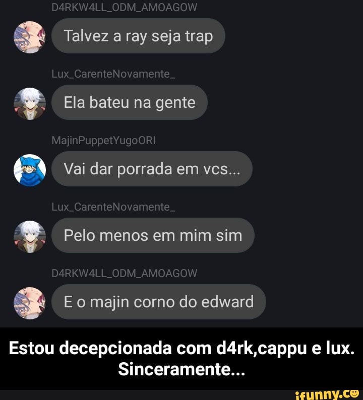 Talvez a ray seja trap Ela bateu na gente
GA Vai dar porrada em vcs... Pelo menos em mim sim majin
Estou decepcionada com d4rk,cappu e lux.
Sinceramente... - Estou decepcionada com d4rk,cappu e lux. Sinceramente...