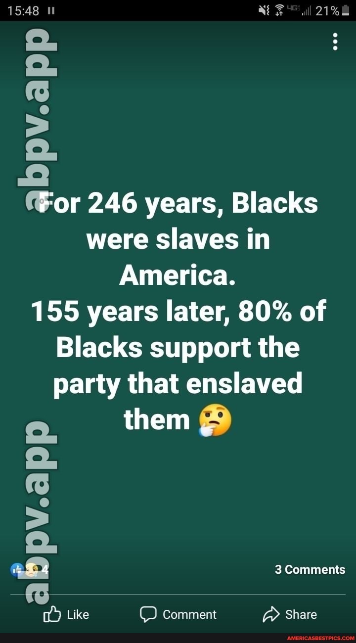 PV.app
or 246 years, Blacks were slaves in
America.
155 years later, 80% of
Blacks support the party that enslaved
them .
abpv.app
3 Comments
Like Comment Share