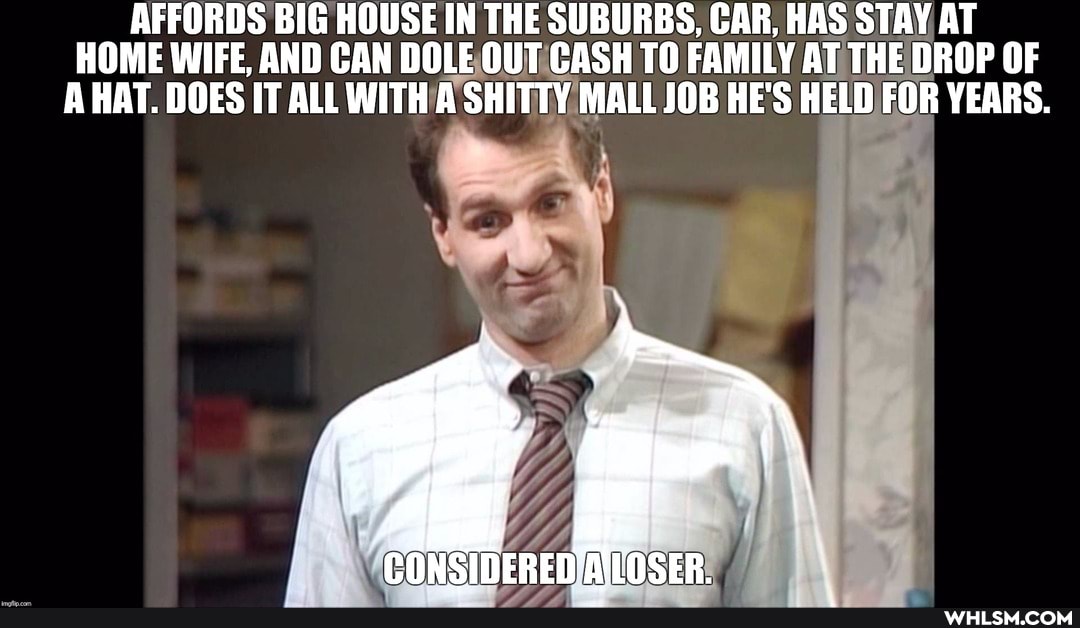 AFFORDS BIG HOUSE IN THE SUBURBS, CAR, HAS STAY AT HOME WIFE, AND CAN DOLE OUT CASH TO FAMILY AT THE DROP OF A HAT. DOES IT ALL WITH A SHITTY MALL JOB HE'S HELD FOR YEARS.