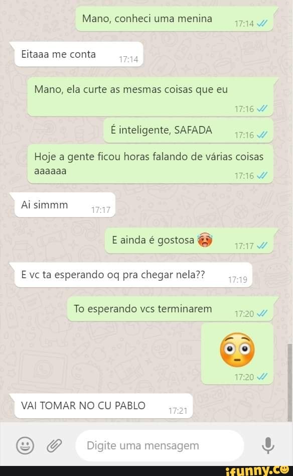 Mano, conheci uma menina
Eitaaa me conta
Mano, ela curte as mesmas coisas que eu inteligente, SAFADA
Hoje a gente ficou horas falando de várias coisas aaaaaa
Ai simmm
E ainda é gostosa o
E vc ta esperando oq pra chegar nela??
To esperando vcs terminarem 17204
VAI TOMAR NO CU PABLO 172
Digite uma mensagem