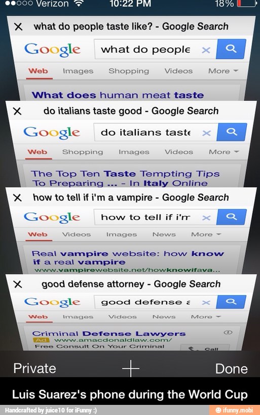 X what do people taste like?
Google Search
Google
I what do people
Web Images Shopping Videos More What does human meat taste
Xx do italians taste good Google Search
Google
I do italians taste
Web Shopping Images Videos
The Top Ten Taste Tempting Tips
In Italy Online
X how to tell if i'm a vampire Google Search
Google howtotenirir
Web Videos Images News More Real vampire website: how know
if a real vampire
Xx good defense attorney Google Search
Google good defense
Criminal Defense Lawyers
Free Consult On Your Criminal
Private Done
Luis Suarez's phone during the World Cup - Luis Suarez's phone during the World Cup
