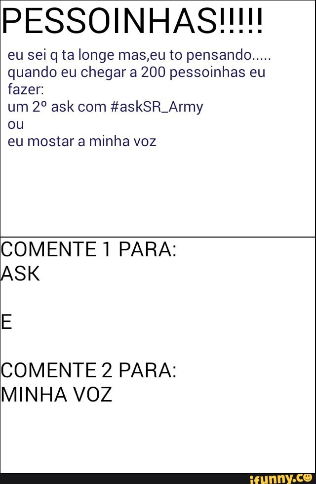 eu sei q ta longe mas,eu to pensando
quando eu chegar a 200 pessoinhas eu
fazer:
ou
eu mostar a minha voz
COMENTE 1 PARA:
COMENTE 2 PARA:
MINHA VOZ