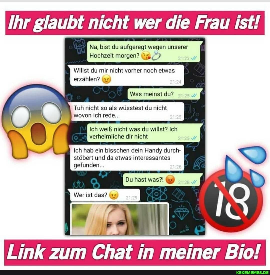 Ihr glaubt nicht wer die Frau ist!
Na, bist du aufgeregt wegen unserer
Hochzeit morgen?
Willst du mir nicht vorher noch etwas
erzählen?
Was meinst du?
Tuh nicht so als wüsstest du nicht wovon ich rede...
Ich weiß nicht was du willst? Ich
verheimliche dir nicht
Ich hab ein bisschen dein Handy durch- stöbert und da etwas interessantes gefunden...
Du hast was?!
i ?
Wer ist das? 9)
Link zum Chat in meiner Bio!