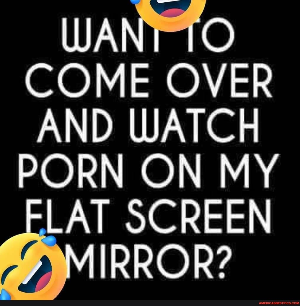 WANT (OO COME OVER AND D PORN WATCH ON MY
CORN ON MY LAT SC REEN y MIRROR?