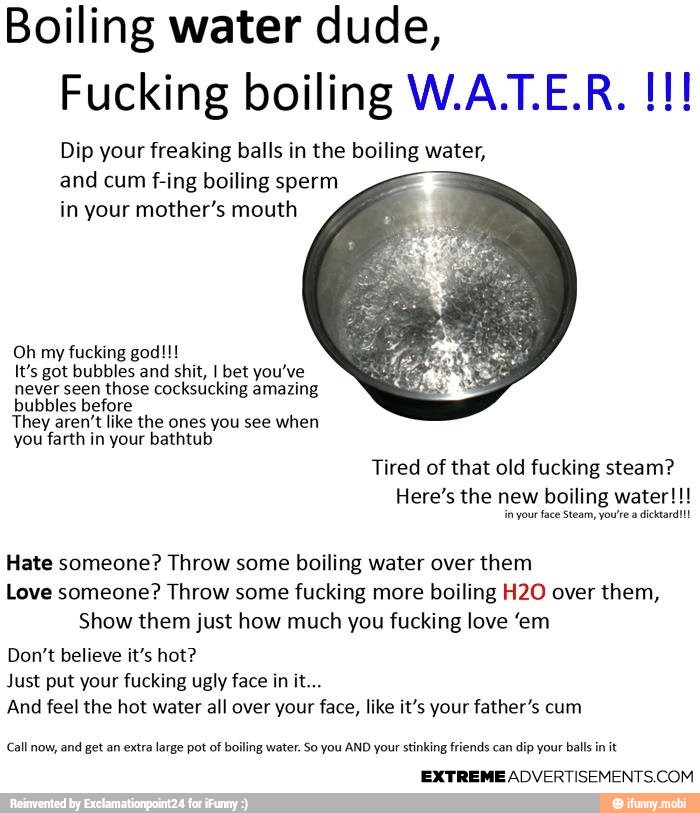 Boiling water dude,
Dip your freaking balls in the boiling water,
and cum f-ing boiling sperm
in your mother's mouth
Oh my fucking god!!!
It's got bubbles and shit, I bet you've
never seen those cocksucking amazing
bubbles before
They aren't like the ones you see when
farth in bathtub
Hate someone? Throw some boiling water over them
Love someone? Throw some fucking more boiling H2O over them,
Show them just how much you fucking love "em
Just put your fucking ugly face in it...
And feel the hot water all over your face, like it's your father's cum
Call now, and get an extra large pot of boiling water. So you AND your stinking friends can dip your balls in it