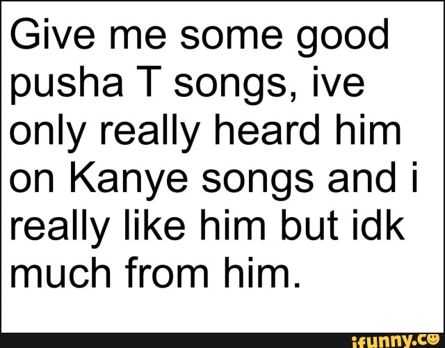 Give me some good
pusha T songs, ive
only really heard him
on Kanye songs and i
really like him but idk
much from him.