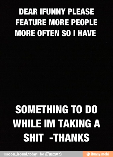 DEAR IFUNNY PLEASE
FEATURE MORE PEOPLE
MORE OFTEN SO I HAVE
SOMETHING TO DO
WHILE IM TAKING A
SHIT -THANKS