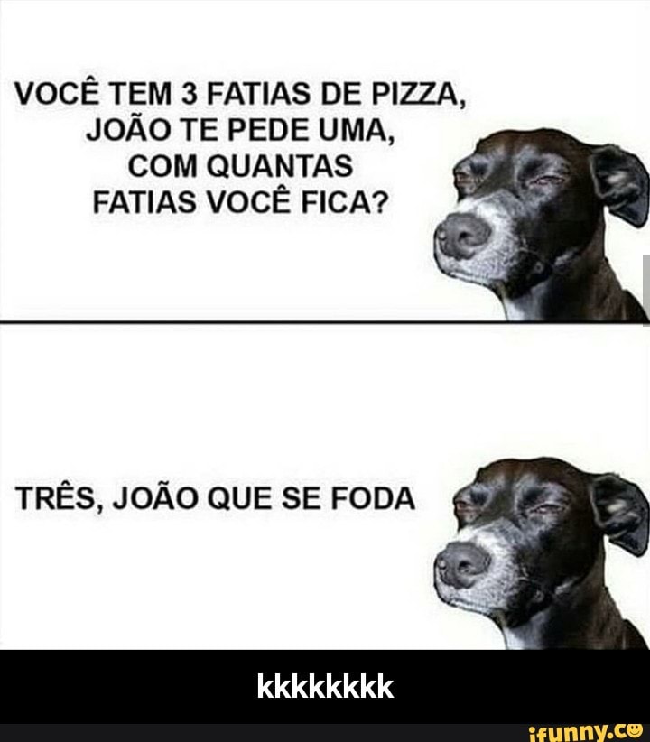 VOCÊ TEM 3 FATIAS DE PIZZA,
JOÃO TE PEDE UMA,
COM QUANTAS
FATIAS VOCÊ FICA?
TRÊS, JOÃO QUE SE FODA - kkkkkkkk
