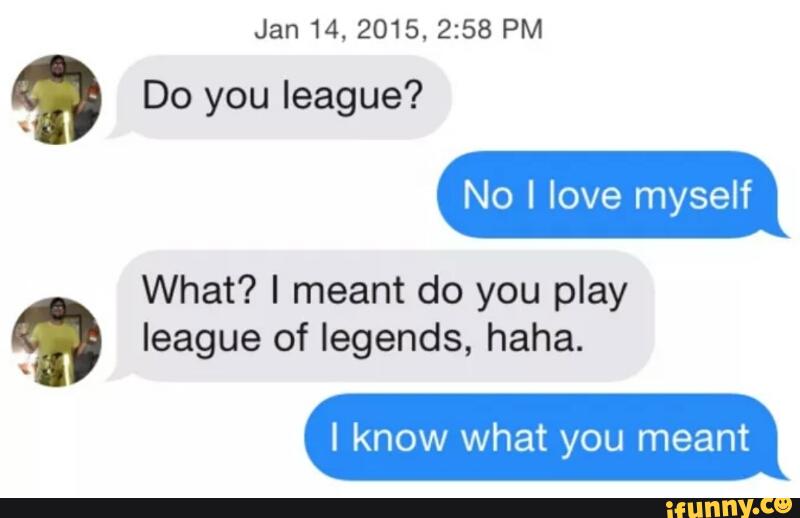 Why do you mean. Why Yes i Play League of Legends how did you know. Do you Play League of Legends eat rat Poison. Too much Love will fill you League of Legends.