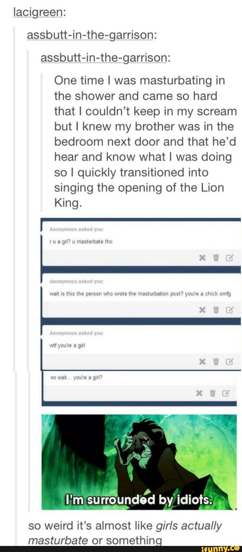 Iacigreen:
assbutt-in-the-garrison:
One time l was masturbating in
the shower and came so hard
that I couldn’t keep in my scream
but I knew my brother was in the
bedroom next door and that he'd
hear and know what I was doing
so I quickly transitioned into
singing the opening of the Lion
King.