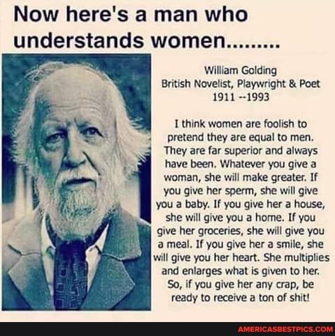 Now here's a man who understands women.........
William Golding
British Novelist, Playwright & Poet
1911 --1993
think women are foolish to pretend they are equal to men.
They are far superior and always have been. Whatever you give a woman, she will make greater. If you give her sperm, she will give you a baby. If you give her a house, she will give you a home. If you give her groceries, she will give you meal. If you give her a smile, she will give you her heart. She multiplies and enlarges what is given to her.
So, if you give her any crap, be ready to receive a ton of shit!