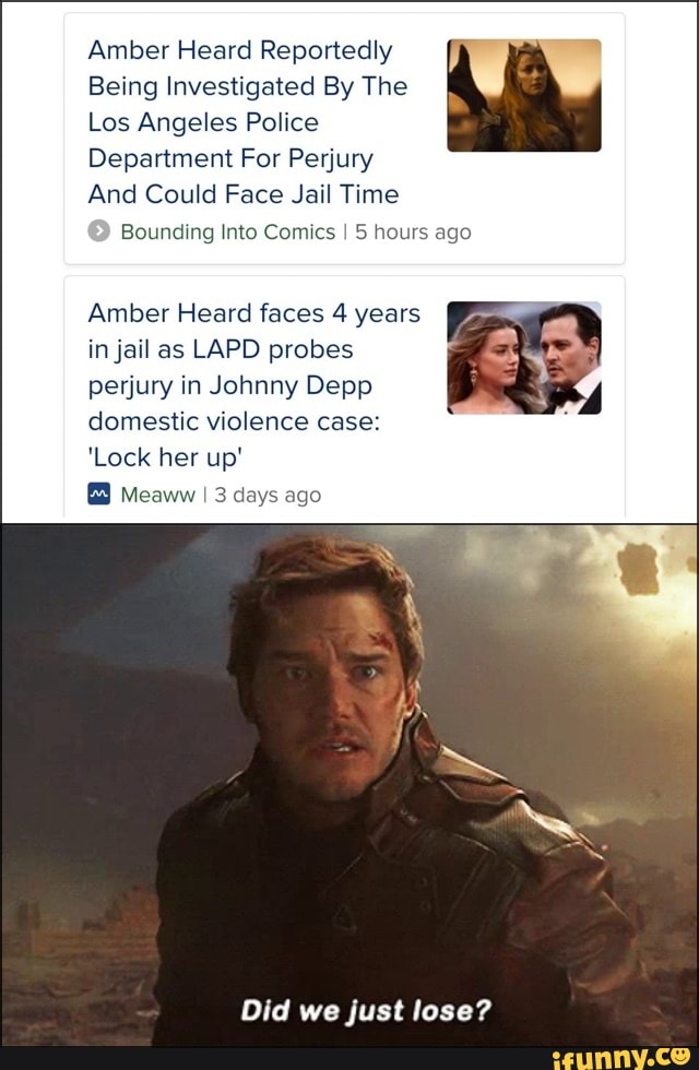 Amber Heard Reportedly
Being Investigated By The
Los Angeles Police
Department For Perjury
And Could Face Jail Time
Bounding Into Comics I 5 hours ago
Amber Heard faces 4 years in jail as LAPD probes perjury in Johnny Depp domestic violence case:
'Lock her up'
Meaww I 3 days ago
Did we just lose?