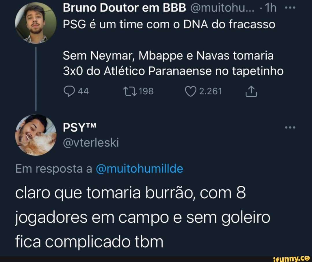 Bruno Doutor em BBB (Gmuitohu...
TÁ PSG é um time com o DNA do fracasso
Sem Neymar, Mbappe e Navas tomaria do Atlético Paranaense no tapetinho
44 2.261
Em resposta a Qmuitohumillde
claro que tomaria burrão, com 8 jogadores em campo e sem goleiro fica complicado tbm