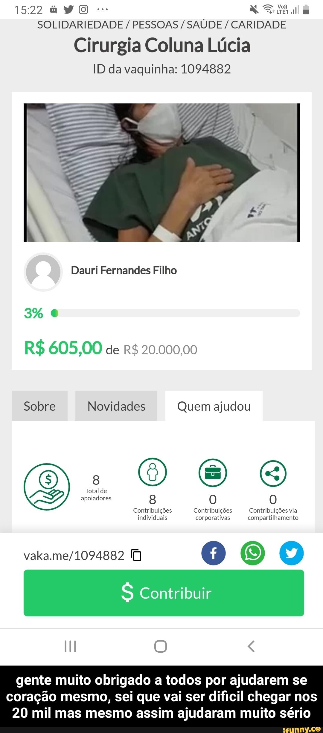 E RE
I
SOLIDARIEDADE PESSOAS SAÚDE CARIDADE
Cirurgia Coluna Lúcia
ID da vaquinha: 1094882
Dauri Fernandes Filho
Sobre Novidades Quem ajudou
Contribuigées Contribuições Contribuições via
individuais corporativas compartilhamento
vaka.me/1094882 1)
S Contribuir - gente muito obrigado a todos por ajudarem se coração mesmo, sei que vai ser dificil chegar nos 20 mil mas mesmo assim ajudaram muito sério