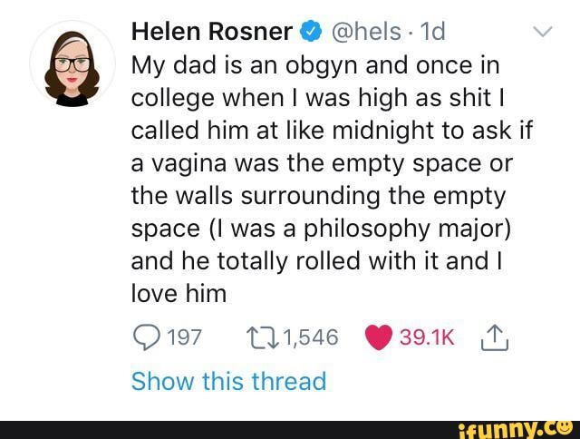 Helen Rosner @ @hels
My dad is an obgyn and once in college when was high as shit I called him at like midnight to ask if a vagina was the empty space or the walls surrounding the empty space (I was a philosophy major) and he totally rolled with it and I love him
O197,- 111,546 Y39.1K Show this thread