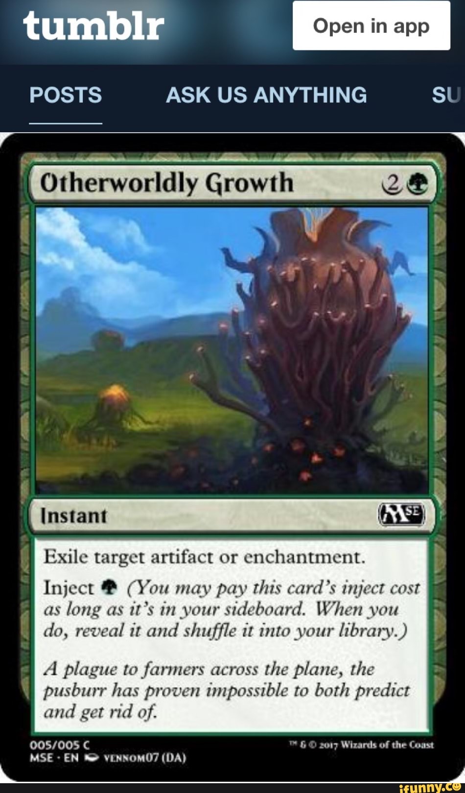 tumbIr
POSTS ASK US ANYTHING SU
Otherworldly Growth Ze
Instant
Exile target artifact or enchantment. I Inject (You may pay this card's inject cost as long as it's in your sideboard. When you do, reveal it and shuffle it into your library.)
Al plague to farmers across the plane, the pusburr has proven impossible to both predict and get rid of.
MSE EN (DA)
2017 Wizards of the Coast