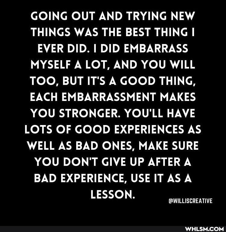 GOING OUT AND TRYING NEW THINGS WAS THE BEST THING I EVER DID. I DID EMBARRASS MYSELF A LOT, AND YOU WILL TOO, BUT IT'S A GOOD THING,
EACH EMBARRASSMENT MAKES YOU STRONGER. YOU'LL HAVE LOTS OF GOOD EXPERIENCES AS WELL AS BAD ONES, MAKE SURE YOU DON'T GIVE UP AFTER A BAD EXPERIENCE, USE IT AS A LESSON.
(QWILLISCREATIVE