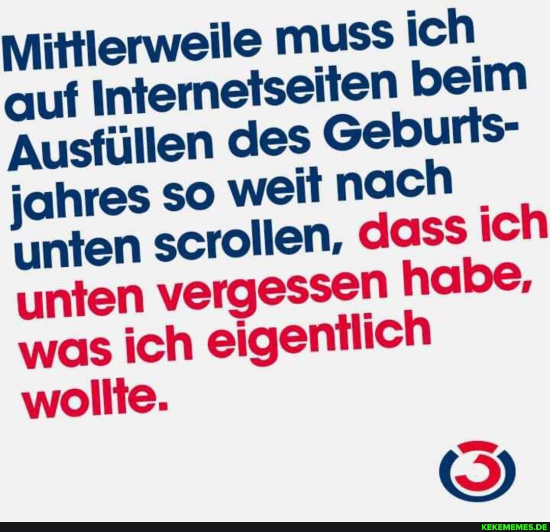 Mittlerweile muSS ich auf Internetseiten beim
Ausfüllen des Geburfs- jahres SO weit nach unten scrollen, dass ich unten vergessen habe, was ich eigentlich wollte.
