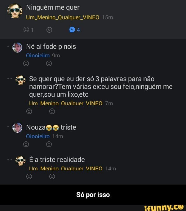 Um. Menino. Qualquer. VINEO 15m
x Se quer que eu der só 3 palavras para não
namorar? Tem varias ex:eu sou feio,ninguém me
quer,sou um lixo,etc
Um Menino Qualauer VINEO
o Nouza@@ triste
Um Menino Qualauer VINFO 14m
Só por isso - Só por isso