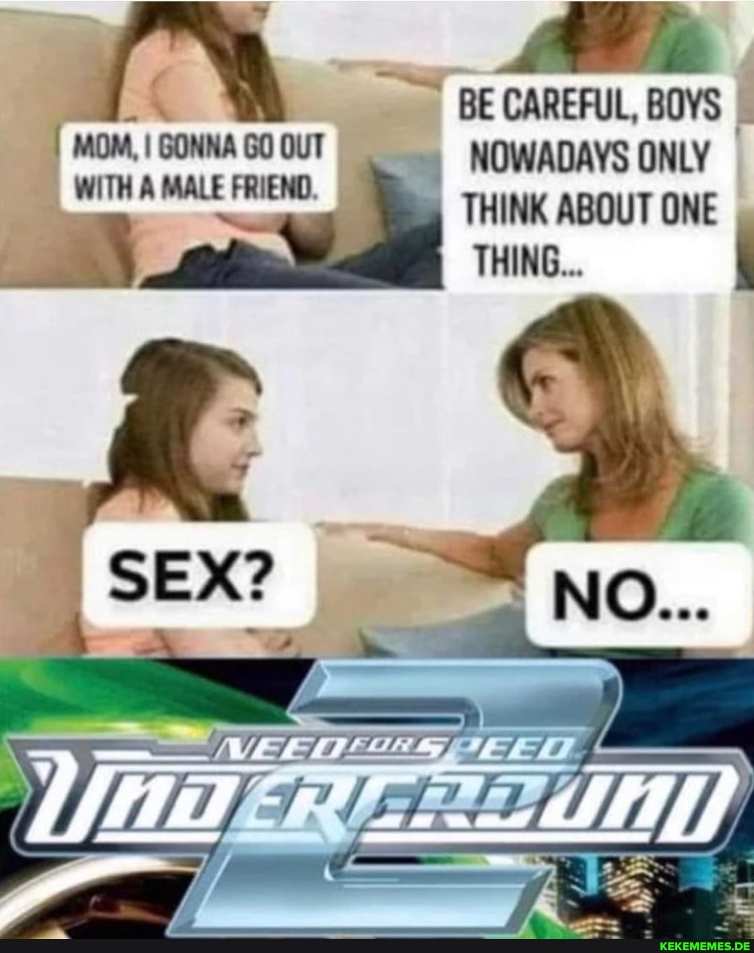 MOM, I GONNA GO OUT WITH A MALE FRIEND.
SEX?
of
BE CAREFUL, BOYS NOWADAYS ONLY THINK ABOUT ONE THING...