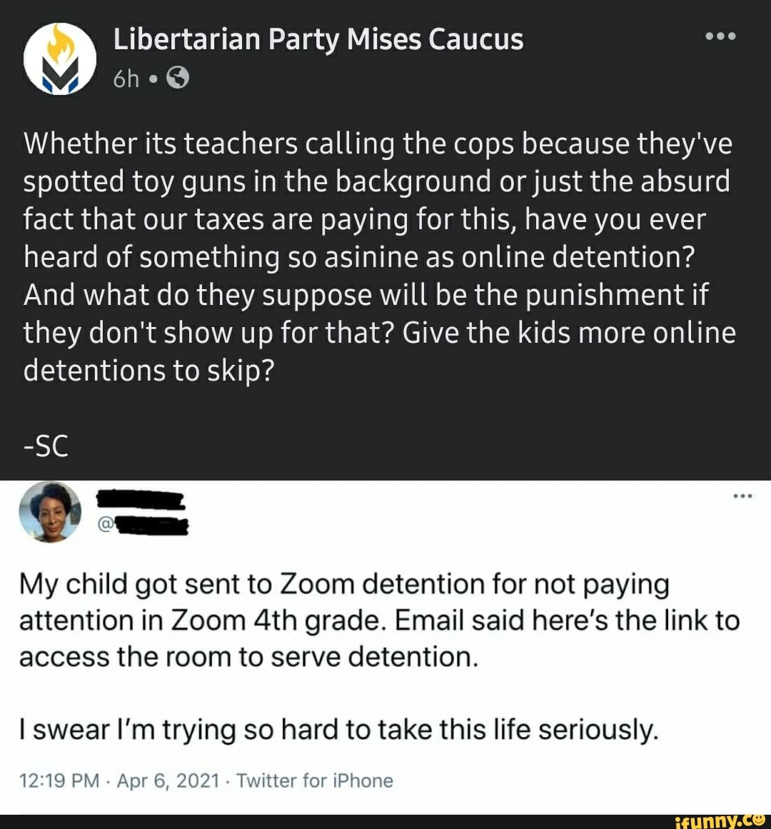 Libertarian Party Mises Caucus
Whether its teachers calling the cops because they've spotted toy guns in the background or just the absurd fact that our taxes are paying for this, have you ever heard of something so asinine as online detention?
And what do they suppose will be the punishment if they don't show up for that? Give the kids more online detentions to skip?
-SC
My child got sent to Zoom detention for not paying attention in Zoom grade. Email said here's the link to access the room to serve detention.
I swear I'm trying so hard to take this life seriously.
PM - Apr 6, 2021 - Twitter for iPhone
