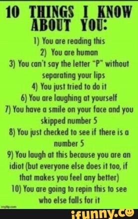 10 THINGS KNOW ABOUT YOU:
1) You are reading this
2) You are human
3) You can't say the letter "P" without separating your lips
4) You just tried to do it
6) You are laughing at yourself
7) You have a smile on your face and you skipped number 5
8) You just checked to see if there is a number 5
9) You laugh at this because you are an idiot (but everyone else does it if that makes you feel any better)
10) You are going to repin this to see who else falls for it