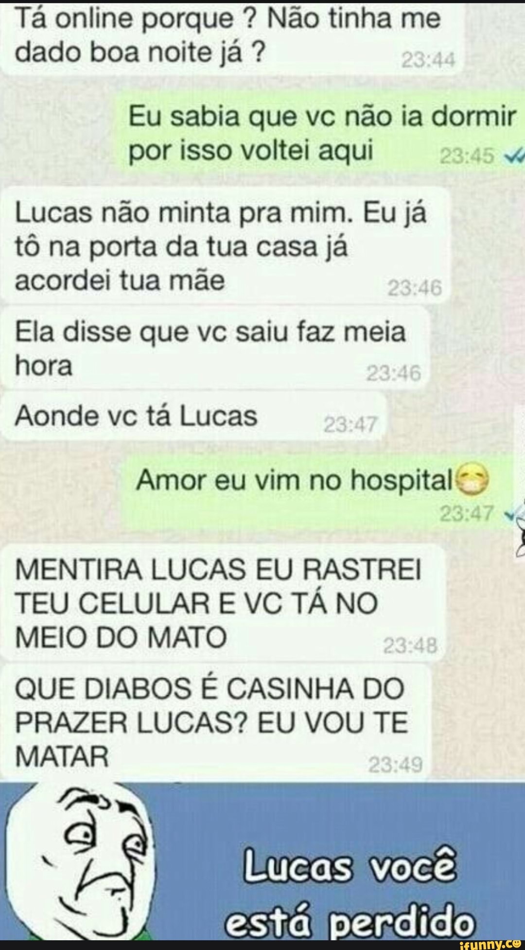 Tá online porque Não tinha me
dado boa noite já Eu sabia que vc não ia dormir
por isso voltei aqui 23:45 X
Lucas não minta pra mim. Eu já
tô na porta da tua casa já
acordei tua mãe
Ela disse que vc saiu faz meia
hora
Aonde vc ta Lucas
Amor eu vim no hospital? MENTIRA LUCAS EU RASTREI
TEU CELULAR E VC TÁ NO
MEIO DO MATO
QUE DIABOS É CASINHA DO
PRAZER LUCAS? EU VOU TE
MATAR