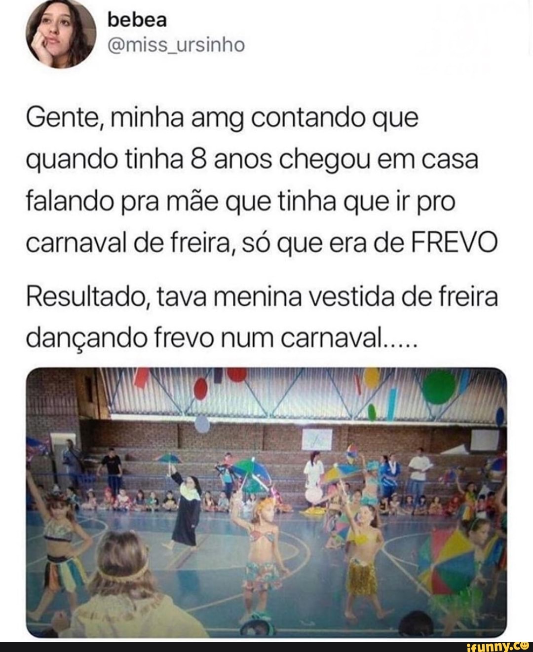 belbea
inh
Gente, minha amg contando que quando tinha 8 anos chegou em casa falando pra mãe que tinha que ir pro carnaval de freira, só que era de FREVO
Resultado, tava menina vestida de freira dançando frevo num carnaval.....
AL