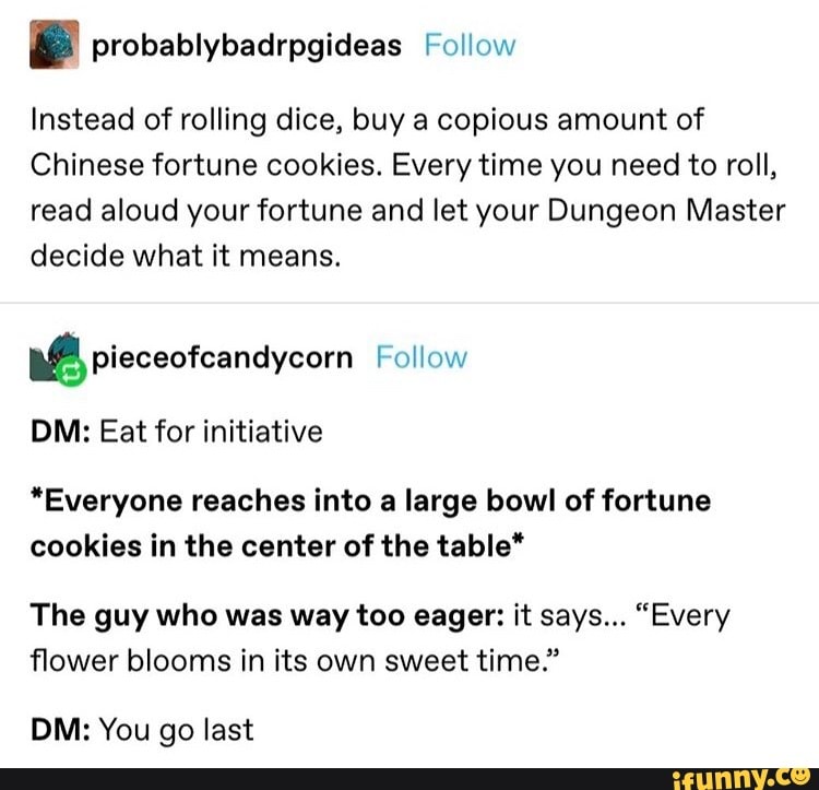 E probablybadrpgideas Follow
Instead of rolling dice, buy a copious amount of
Chinese fortune cookies. Every time you need to roll,
read aloud your fortune and let your Dungeon Master
decide what it means.
ME pieceofcandycorn Follow
DM: Eat for initiative
"Everyone reaches into a large bowl of fortune
cookies in the center of the table*
The guy who was way too eager: it says... "Every
flower blooms in its own sweet time."
DM: You go last