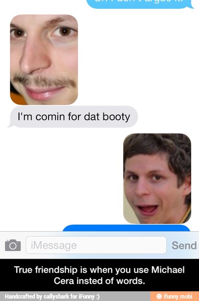 I'm comin for dat booty
Cera insted of words. - True friendship is when you use Michael Cera insted of words.