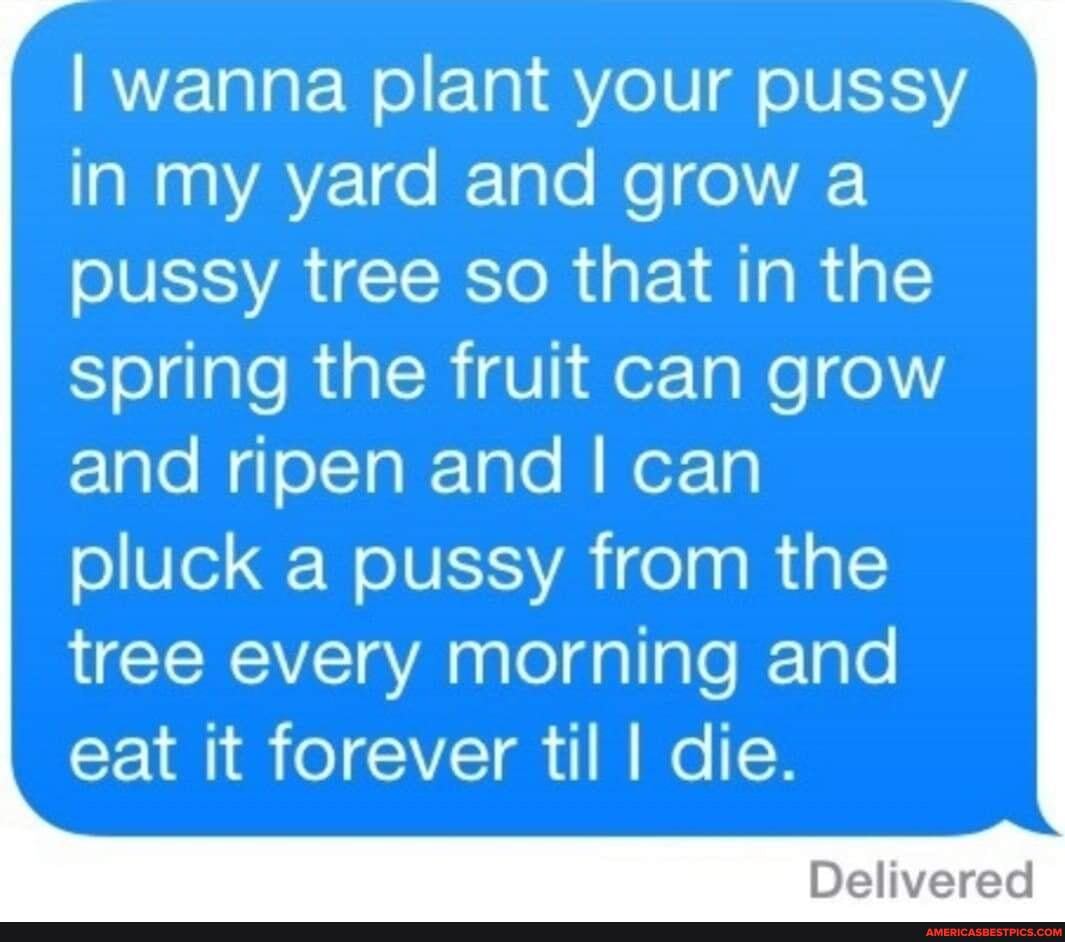 I wanna plant your pussy in my yard and grow a pussy tree so that in the spring the fruit can grow
and ripen and I can pluck a pussy from the tree every morning and eat it forever til I die.
Deliverac