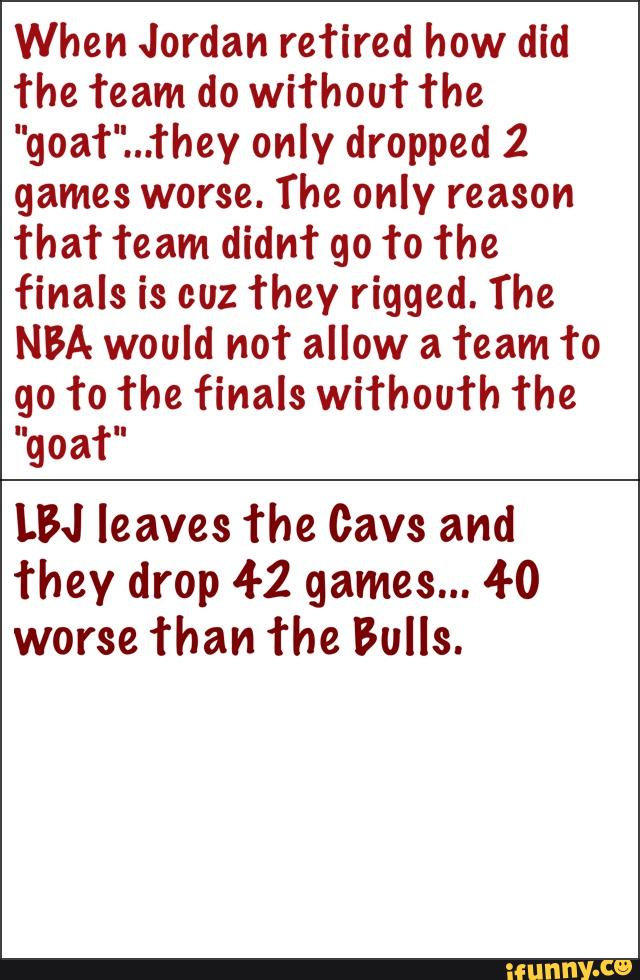 When Jordan reTired how did
The Team do wiThouT The
"goaT"...They only dropped 2
games worse. The only reason
ThaT Team didnt go To The
finals is cuz They rigged. The
NBA would not allow a Team To
go To The finals wiThouTh The
"goaT"
LBJ leaves The Gavs and
They drop 4-2 games... 4-0
worse Than The Bulls.