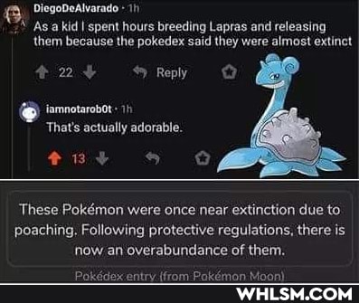 DiegoDeAlvarado
As a kid I spent hours breeding Lapras and releasing them because the pokedex said they were almost extinct
24 Reply
iamnotarobot
'That's actually adorable.
These Pokmon were once near extinction due to.
poaching, Following protective regulations, there is now an overabundance of them.