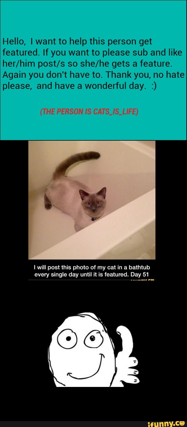Hello, Iwant to help this person get
featured. If you want to please sub and like
her/him post/s so she/he gets a feature.
Again you don't have to. Thank you, no hate
please, and have a wonderful day. :)
I will post this photo of my cat in a bathtub
every single day until it is featured. Day 51