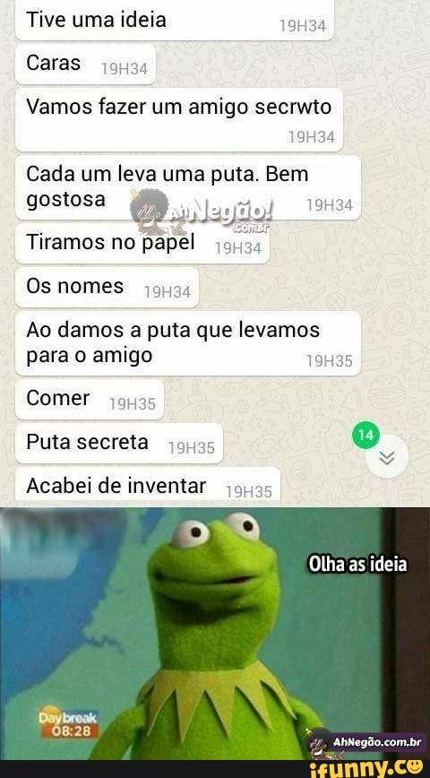Tive uma ideia
Vamos fazer um amigo secrwto
Cada um leva uma puta. Bem
Tiramos no papel 5;
Ao damos a puta que levamos
para o amigo 19H35
Comer
jonas
Acabei de inventar
