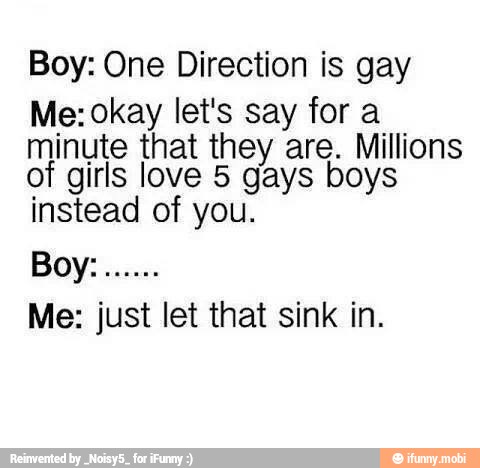 Boy: One Direction is gay
Me: okay let's say for a
minute that they are. Millions
of girls love 5 gays boys
instead of you.
Me: just let that sink in.