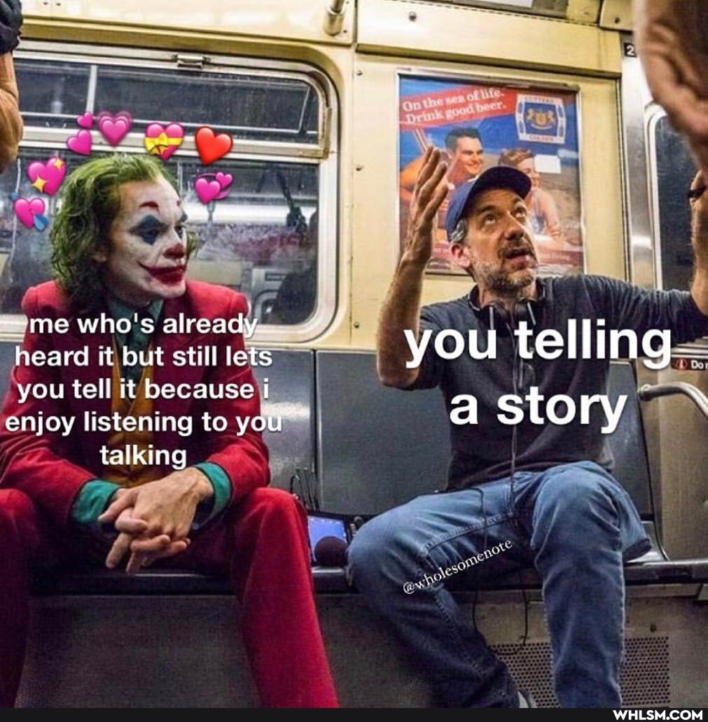 -~me who's already heard it but still lets you telling you tell it because i
enjoy listening to your a story
talking