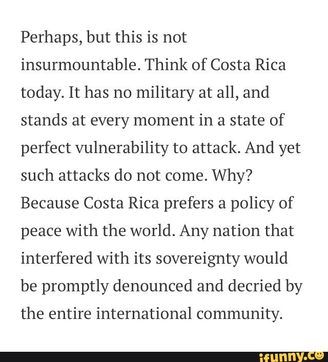 Perhaps, but this is not
insurmountable. Think of Costa Rica
today. It has no
military at all, and
stands at every moment in a state of
perfect vulnerability to attack. And yet
such attacks do not come.
Why?
Because Costa Rica prefers a
policy of
peace with the world. Any nation that
interfered with its sovereignty would
be promptly denounced and decried by
the entire international community.