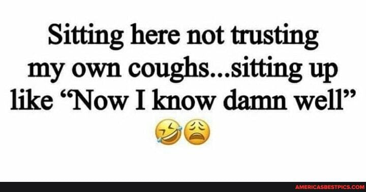 Sitting here not trusting my own coughs...sitting up like "Now I know damn well" we