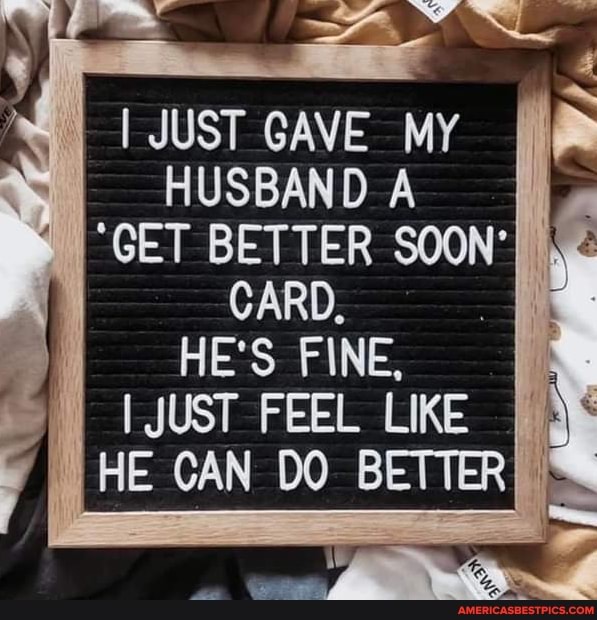 I JUST GAVE MY HUSBAND
"GET BETTER SOON'
CARD,
HE's FINE,
I JUST FEEL LIKE HE CAN DO BETTER