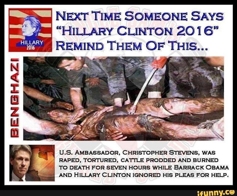 x- NExr TIME SOMEONE SAYS
" "HILLARY CLINTON 2016”
REMIND THEM OF THIS...
-wfr.
m
U.S. AMBASSADOR. CHRISTOPHER STEVENS. WAS
RAFED. TORTURED. CA'I'I'LE PRODDED AND BURNED
..
TO DEATH FOR SEVEN HOURS WHILE BARRACK OBAMA
AND HILLARY CLINTON IGNORED HIS PLEAS FOR HELP.