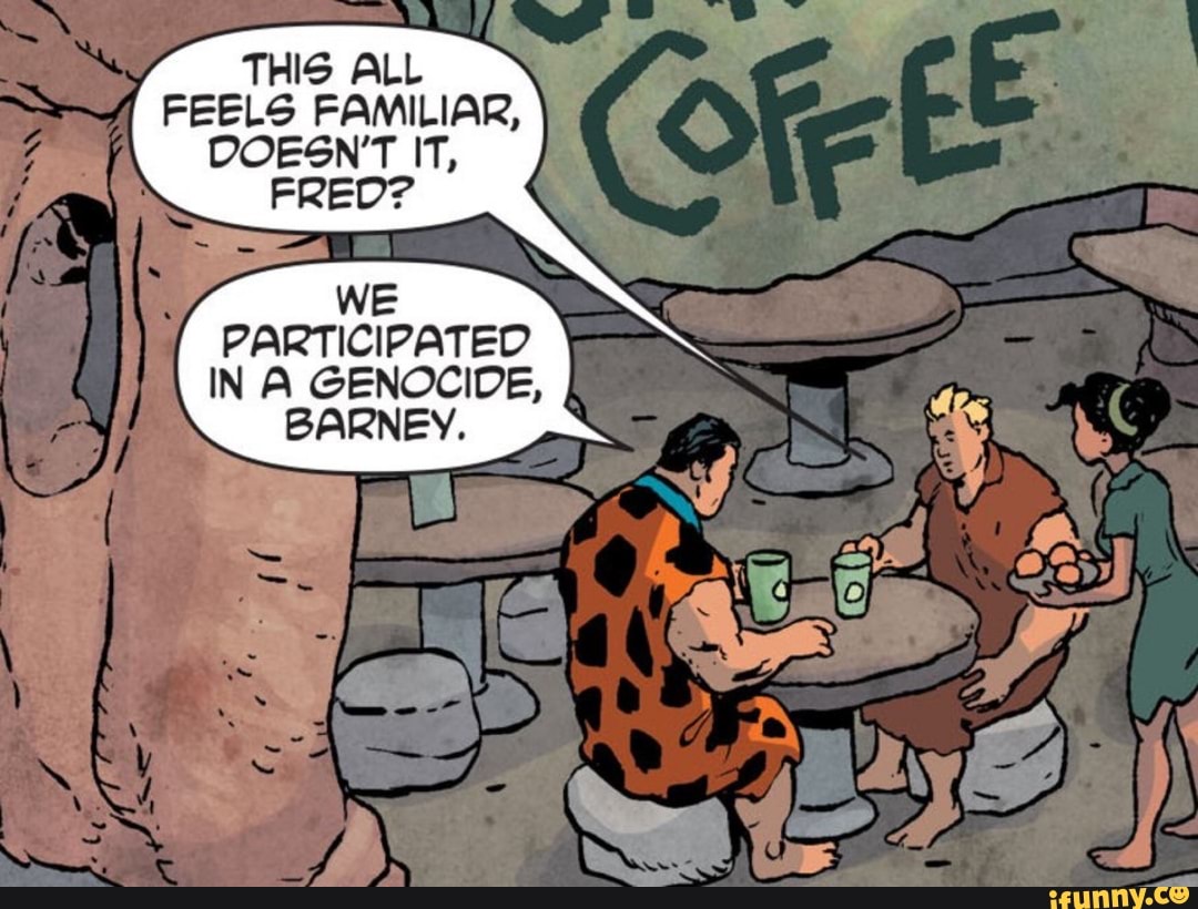 THIS ALL
FEELS FAMILIAR,
DOESN'T IT,
FRED?
WE
PARTICIPATED
IN A GENOCIDE,
BARNEY.
ON